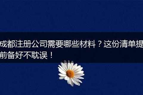 成都注册公司需要哪些材料？这份清单提前备好不耽误！