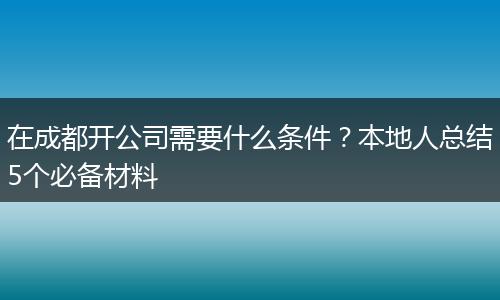 在成都开公司需要什么条件？本地人总结5个必备材料