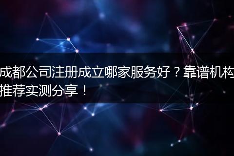成都公司注册成立哪家服务好?靠谱机构推荐实测分享!