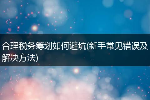 合理税务筹划如何避坑(新手常见错误及解决方法)