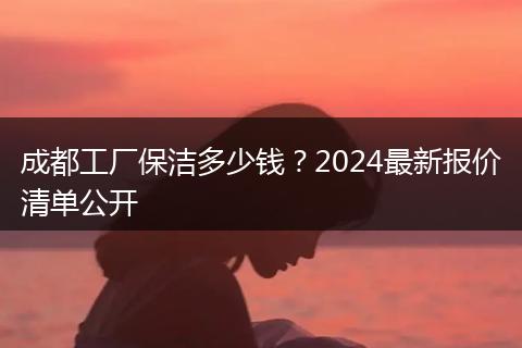 成都工厂保洁多少钱？2024最新报价清单公开