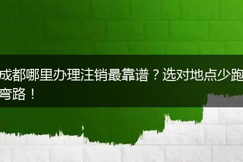 成都哪里办理注销最靠谱？选对地点少跑弯路！