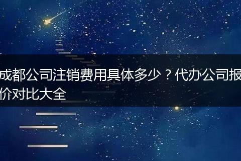 成都公司注销费用具体多少?代办公司报价对比大全
