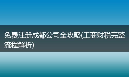 免费注册成都公司全攻略(工商财税完整流程解析)