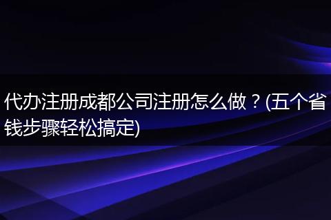 代办注册成都公司注册怎么做？(五个省钱步骤轻松搞定)
