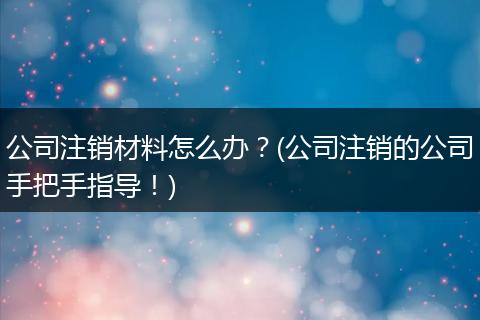 公司注销材料怎么办？(公司注销的公司手把手指导！)