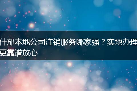 什邡本地公司注销服务哪家强？实地办理更靠谱放心