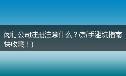 闵行公司注册注意什么？(新手避坑指南快收藏！)