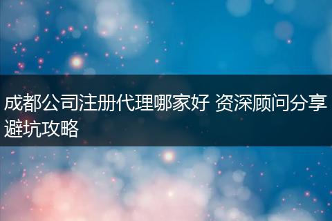 成都公司注册代理哪家好 资深顾问分享避坑攻略