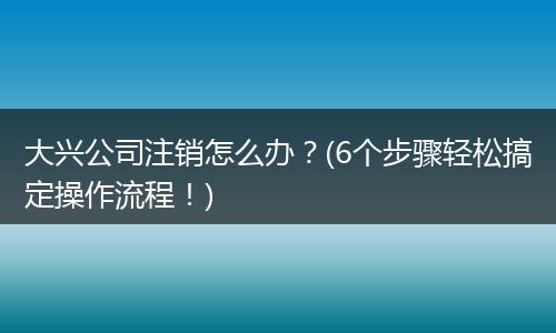 大兴公司注销怎么办？(6个步骤轻松搞定操作流程！)