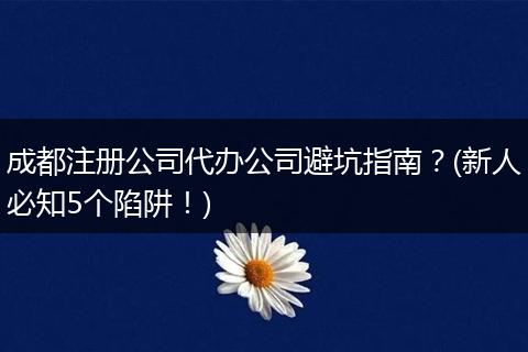 成都注册公司代办公司避坑指南?(新人必知5个陷阱!)