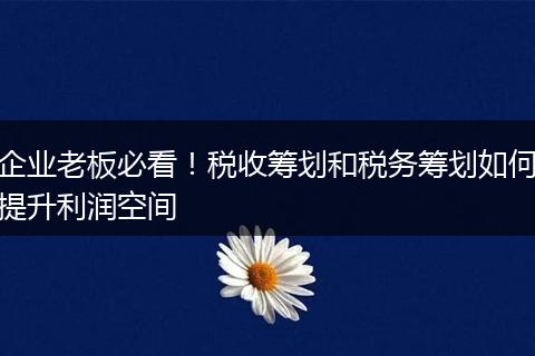 企业老板必看!税收筹划和税务筹划如何提升利润空间