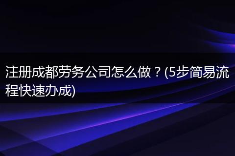 注册成都劳务公司怎么做？(5步简易流程快速办成)