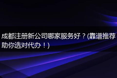 成都注册新公司哪家服务好？(靠谱推荐助你选对代办！)