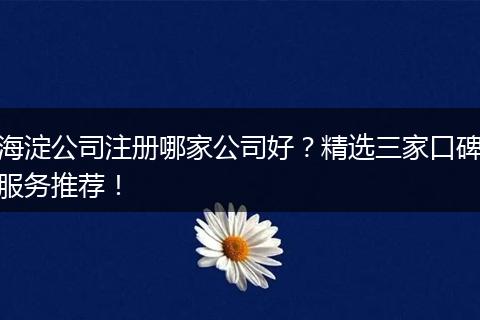 海淀公司注册哪家公司好？精选三家口碑服务推荐！