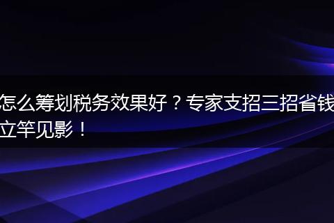 怎么筹划税务效果好？专家支招三招省钱立竿见影！