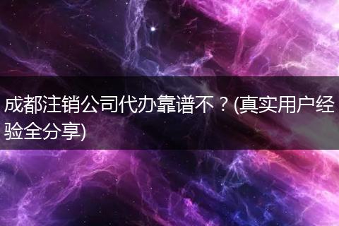 成都注销公司代办靠谱不？(真实用户经验全分享)