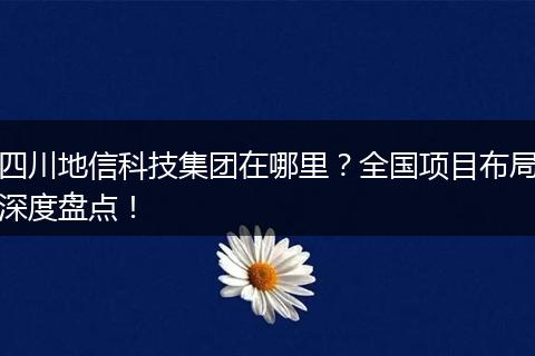 四川地信科技集团在哪里？全国项目布局深度盘点！