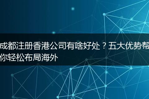 成都注册香港公司有啥好处？五大优势帮你轻松布局海外