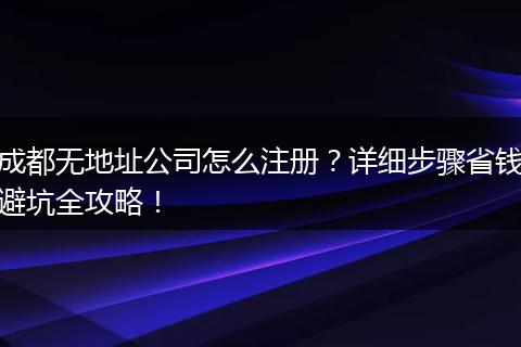 成都无地址公司怎么注册？详细步骤省钱避坑全攻略！