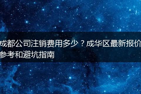 成都公司注销费用多少？成华区最新报价参考和避坑指南