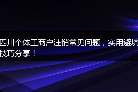 四川个体工商户注销常见问题，实用避坑技巧分享！