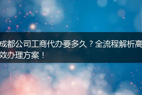 成都公司工商代办要多久？全流程解析高效办理方案！