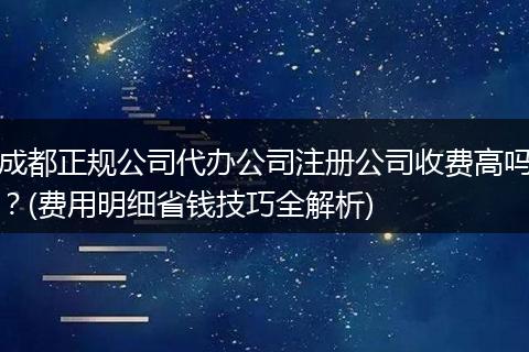 成都正规公司代办公司注册公司收费高吗？(费用明细省钱技巧全解析)