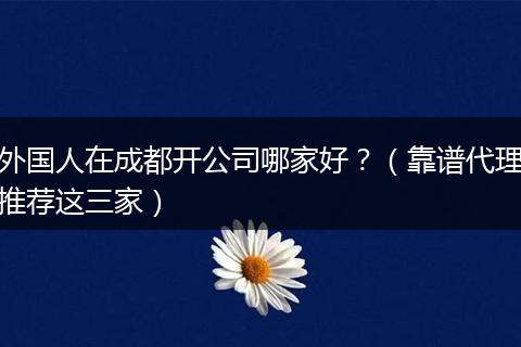 外国人在成都开公司哪家好?(靠谱代理推荐这三家)