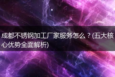 成都不锈钢加工厂家服务怎么?(五大核心优势全面解析)