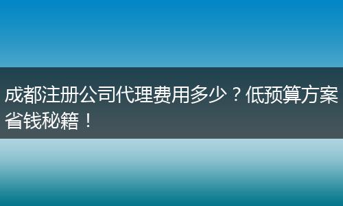 成都注册公司代理费用多少?低预算方案省钱秘籍!
