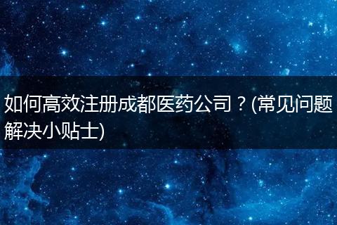 如何高效注册成都医药公司?(常见问题解决小贴士)