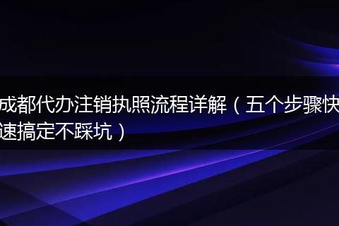 成都代办注销执照流程详解(五个步骤快速搞定不踩坑)