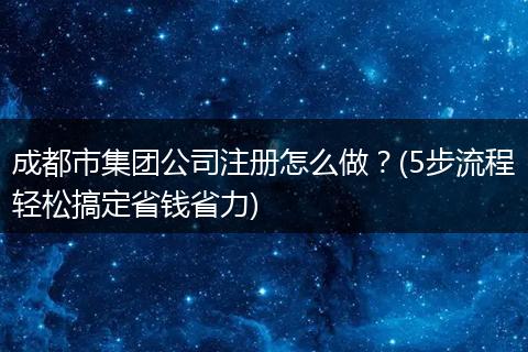 成都市集团公司注册怎么做？(5步流程轻松搞定省钱省力)