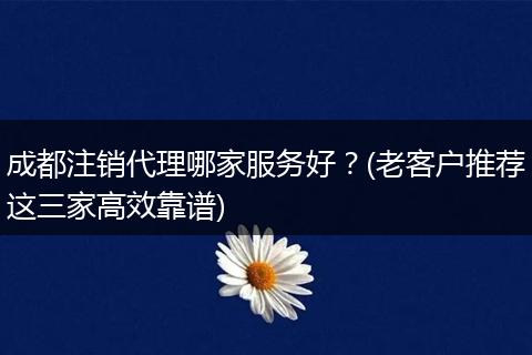 成都注销代理哪家服务好?(老客户推荐这三家高效靠谱)