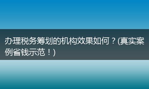 办理税务筹划的机构效果如何?(真实案例省钱示范!)