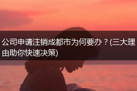 公司申请注销成都市为何要办?(三大理由助你快速决策)