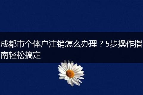 成都市个体户注销怎么办理?5步操作指南轻松搞定
