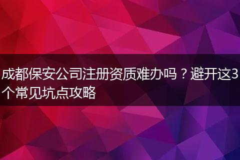 成都保安公司注册资质难办吗?避开这3个常见坑点攻略
