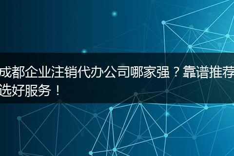 成都企业注销代办公司哪家强?靠谱推荐选好服务!