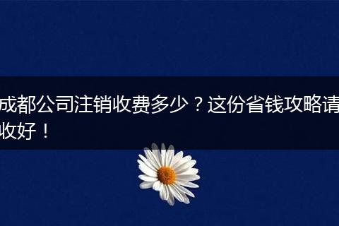 成都公司注销收费多少?这份省钱攻略请收好!