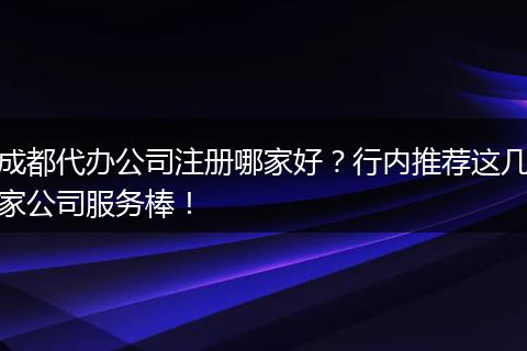 成都代办公司注册哪家好?行内推荐这几家公司服务棒!