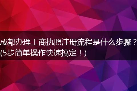 成都办理工商执照注册流程是什么步骤?(5步简单操作快速搞定!)