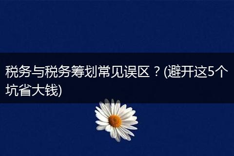 税务与税务筹划常见误区?(避开这5个坑省大钱)