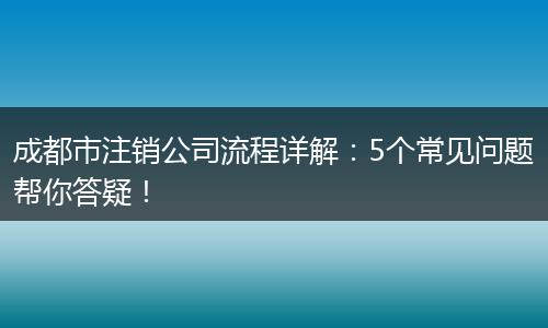 成都市注销公司流程详解:5个常见问题帮你答疑!