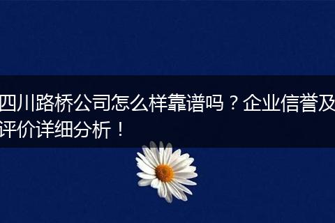 四川路桥公司怎么样靠谱吗?企业信誉及评价详细分析!