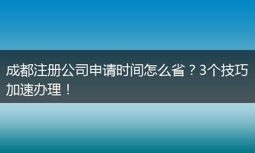 成都注册公司申请时间怎么省?3个技巧加速办理!
