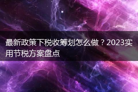 最新政策下税收筹划怎么做?2023实用节税方案盘点