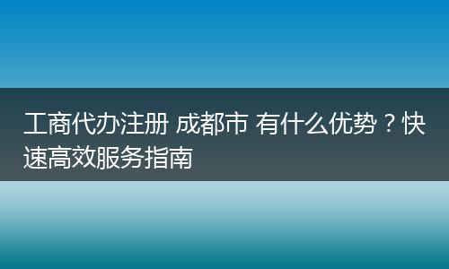 工商代办注册 成都市 有什么优势?快速高效服务指南