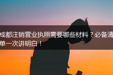 成都注销营业执照需要哪些材料？必备清单一次讲明白！